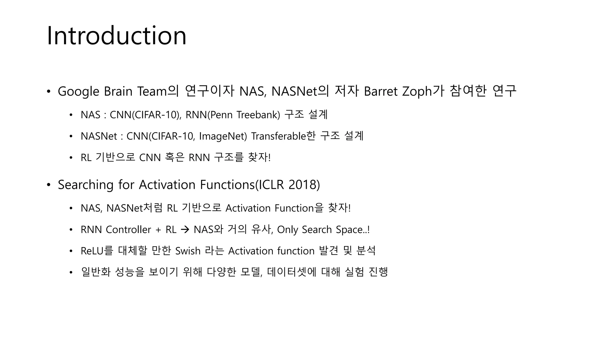 Introduction
• Google Brain Team의 연구이자 NAS, NASNet의 저자 Barret Zoph가 참여한 연구
• NAS : CNN(CIFAR-10), RNN(Penn Treebank) 구조 설계
• NASNet : CNN(CIFAR-10, ImageNet) Transferable한 구조 설계
• RL 기반으로 CNN 혹은 RNN 구조를 찾자!
• Searching for Activation Functions(ICLR 2018)
• NAS, NASNet처럼 RL 기반으로 Activation Function을 찾자!
• RNN Controller + RL → NAS와 거의 유사, Only Search Space..!
• ReLU를 대체할 만한 Swish 라는 Activation function 발견 및 분석
• 일반화 성능을 보이기 위해 다양한 모델, 데이터셋에 대해 실험 진행
 