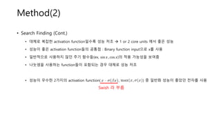 Method(2)
• Search Finding (Cont.)
• 대체로 복잡한 activation function일수록 성능 저조 → 1 or 2 core units 에서 좋은 성능
• 성능이 좋은 activation function들의 공통점 : Binary function input으로 x를 사용
• 일반적으로 사용하지 않던 주기 함수들(ex, sin 𝑥 , cos 𝑥)의 적용 가능성을 보여줌
• 나눗셈을 사용하는 function들이 포함되는 경우 대체로 성능 저조
• 성능이 우수한 2가지의 activation function( , ) 중 일반화 성능이 좋았던 전자를 사용
Swish 라 부름
 