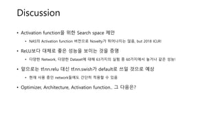 Discussion
• Activation function을 위한 Search space 제안
• NAS의 Activation function 버전으로 Novelty가 뛰어나지는 않음, but 2018 ICLR!
• ReLU보다 대체로 좋은 성능을 보이는 것을 증명
• 다양한 Network, 다양한 Dataset에 대해 63가지의 실험 중 60가지에서 높거나 같은 성능!
• 앞으로는 tf.nn.relu 대신 tf.nn.swish가 default로 쓰일 것으로 예상
• 현재 사용 중인 network들에도 간단히 적용할 수 있음
• Optimizer, Architecture, Activation function.. 그 다음은?
 
