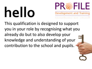 helloThis qualification is designed to support you in your role by recognising what you already do but to also develop your knowledge and understanding of your contribution to the school and pupils.