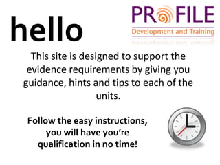 helloThis site is designed to support the evidence requirements by giving you guidance, hints and tips to each of the units.Follow the easy instructions, you will have you’re qualification in no time!