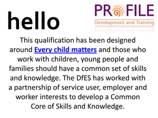 helloThis qualification has been designed around Every child matters and those who work with children, young people and families should have a common set of skills and knowledge. The DfES has worked with a partnership of service user, employer and worker interests to develop a Common Core of Skills and Knowledge. 