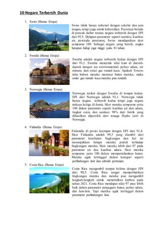 10 Negara Terbersih Dunia
1. Swiss (Benua Eropa)
Swiss tidak hanya terkenal dengan cokelat dan jam
tangan, tetapi juga untuk kebersihan. Posisinya berada
di puncak daftar teratas negara terbersih dengan EPI
dari 95,5. Delapan parameter seperti sanitasi, kualitas
air, pestisida peraturan, Swiss mendapatkan skor
sempurna 100. Sebagai negara yang bersih, angka
harapan hidup juga tinggi yaitu 81 tahun.
2. Swedia (Benua Eropa)
Swedia adalah negara terbersih kedua dengan EPI
dari 93,1. Swedia mencetak nilai kuat di daerah-
daerah dengan isu envrionmental, polusi udara, air
minum, dan emisi gas rumah kaca. Apakah Towers
tahu bahwa mereka merawat hutan mereka; maka
emisi gas rumah kaca mereka pun rendah.
3. Norwegia (Benua Eropa)
Norwegia terikat dengan Swedia di tempat kedua.
EPI dari Norwegia adalah 93,1. Norwegia tidak
hanya negara terbersih kedua tetapi juga negara
terkaya ketiga di dunia. Skor mereka sempurna yaitu
100 dalam parameter seperti kualitas air dan udara,
tingkat ozon, dan sanitasi. 98% dari listrik yang
dihasilkan diperoleh dari tenaga Hydro (air) di
Norwegia.
4. Finlandia (Benua Eropa)
Finlandia di posisi keempat dengan EPI dari 91,4.
Skor Finlandia adalah 99,3 yang diambil dari
parameter kesehatan lingkungan dan hal ini
menunjukkan betapa mereka peduli terhadap
lingkungan mereka. Skor mereka lebih dari 97 pada
parameter air dan kualitas udara. Skor mereka
sempurna yaitu 100 dalam mempertahankan hutan.
Mereka agak tertinggal dalam kategori seperti
perlindungan laut dan subsidi pertanian.
5. Costa Rica (Benua Eropa)
Costa Rica mengambil tempat kelima dengan EPI
dari 90,5. Costa Rica sangat memperhatikan
lingkungan mereka dan mereka pun mengambil
langkah-langkah untuk menetralkan karbon pada
tahun 2021. Costa Rica mendapat nilai 97 atau lebih
baik dalam parameter penjagaan hutan, polusi udara,
dan lain-lain. Tapi mereka agak tertinggal dalam
parameter perlindungan laut.
 
