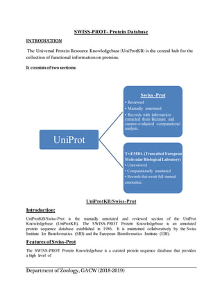 Department of Zoology, GACW (2018-2019)
SWISS-PROT- Protein Database
INTRODUCTION
The Universal Protein Resource Knowledgebase (UniProtKB) is the central hub for the
collection of functional information on proteins.
It consists of two sections:
UniProtKB/Swiss-Prot
Introduction:
UniProtKB/Swiss-Prot is the manually annotated and reviewed section of the UniProt
Knowledgebase (UniProtKB). The SWISS-PROT Protein Knowledgebase is an annotated
protein sequence database established in 1986. It is maintained collaboratively by the Swiss
Institute for Bioinformatics (SIB) and the European Bioinformatics Institute (EBI).
Features ofSwiss-Prot
The SWISS-PROT Protein Knowledgebase is a curated protein sequence database that provides
a high level of
UniProt
Swiss -Prot
• Reviewed
• Manually annotated
• Records with information
extracted from literature and
curator-evaluated computational
analysis.
Tr-EMBL (Transalted European
Molecular Biological Labratory)
• Unreviewed
• Computationally annotated
• Records that await full manual
annotation.
 