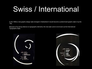 Swiss / International
In the 1950s a new graphic design style emerged in Switzerland it would become a predominant graphic style in by the
'70s.
Because of its strong reliance on typographic elements, the new style came to be known as the International
Typographic Style.
 