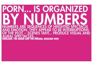 PORN... IS ORGANIZED
BY NUMBERS
NUMBERS ARE SEQUENCES OF HEIGHTED SPECTACLE
AND EMOTION. THEY APPEAR TO BE INTERRUPTIONS
OF THE PLOT -- SCENES TAHT... PRODUCE VISUAL AND
AURAL SPECTACLES....
FREELAND. THE NAKED AND THE UNDEAD, BOULDER 2000
 