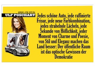 MERKUR, #700. SEITE 856
ULF POSCHART                   Jedes schöne Auto, jede raffinierte
                               Frisur, jede neue Farbkombination,
                                 jedes strahelnde Lächeln, jede
                                 Sekunde von Höflichkeit, jeder
                                Moment von Charme und Poesie,
                                von Stil und Eleganz machen das
                               Land besser: Der öffentliche Raum
                                  ist das optische Gewissen der
                                           Demokratie
 