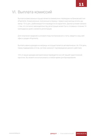| ПЛАН КОМПЕНСАЦИЙ SWISS HALLEY AGwww.swisshalley.com ДОХОД ОТ
11
VI.	Выплата комиссий
Выплата комиссионных осуществляется ежемесячно переводом на банковский счет
ePayments. Комиссионные, полученные в период с первого дня месяца оплаты до
минус 15-го дня, разблокируются и выведутся из карантина. Данное условие связано
с тем, что согласно законодательству, регистрация может быть отозвана в течение 14
календарных дней с момента регистрации.
Для получения сведений и условий открытия банковского счета, зайдите в ваш веб-
офис в раздел ePayments.
Выплата аванса доходов из матрицы не осуществляется автоматически. На 10-й день,
перед подведением итогов, система запросит подтверждение данного действия.
10% от ваших доходов автоматически переводятся на счёт вашей туристической
карточки. Вы можете их использовать в любое время для бронирования.
 