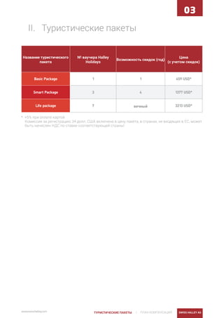 | ПЛАН КОМПЕНСАЦИЙ SWISS HALLEY AGwww.swisshalley.com ТУРИСТИЧЕСКИЕ ПАКЕТЫ
03
II.	 Tуристические пакеты
Название туристического
пакета
№ ваучера Halley
Holidays
Возможность скидок (год)
Цена
(с учетом скидок)
Basic Package 1 1 459 USD*
Smart Package 3 4 1377 USD*
Life package 7 вечный 3213 USD*
* +5% при оплате картой
Комиссия за регистрацию 34 долл. США включена в цену пакета, в странах, не входящих в ЕС, может
быть начислен НДС по ставке соответствующей страны!
 