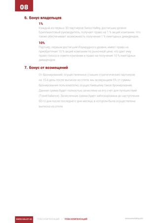 SWISS HALLEY AG ПЛАН КОМПЕНСАЦИЙ | www.swisshalley.comПЛАН КОМПЕНСАЦИЙ
08
6.	 Бонус владельцев
1%
Каждый из первых 30 партнеров Swiss Halley, достигших уровня
Бриллиантовый руководитель, получает право на 1 % акций компании. Что
также обеспечивает возможность получения 1 % ежегодных дивидендов.
10%
Партнер, первым достигший Изумрудного уровня, имеет право на
приобретение 10 % акций компании по рыночной цене, что дает ему
право голоса в совете компании и право на получение 10 % ежегодных
дивидендов.
7.	 Бонус от возмещений
От бронирований, осуществленных у наших стратегических партнеров,
на 15-й день после выписки из отеля, мы возвращаем 5% от суммы
бронирования пользователю, осуществившему такое бронирование.
Данная сумма будет полностью зачислена на его счет для путешествий
(Travel balance). Зачисленная сумма будет заблокирована до наступления
60-го дня после последнего дня месяца, в котором была осуществлена
выписка из отеля.
 