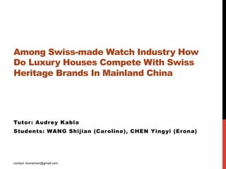 Among Swiss-made Watch Industry How
Do Luxury Houses Compete With Swiss
Heritage Brands In Mainland China   




Tutor : Audrey Kabla
Students: WANG Shijian (Caroline), CHEN Yingyi (Erona)




contact: eronachen@gmail.com
 