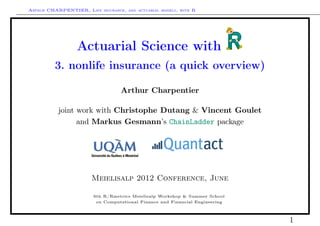 Arthur CHARPENTIER, Life insurance, and actuarial models, with R




                  Actuarial Science with
          3. nonlife insurance (a quick overview)

                                   Arthur Charpentier

           joint work with Christophe Dutang & Vincent Goulet
                 and Markus Gesmann’s ChainLadder package




                        Meielisalp 2012 Conference, June

                        6th R/Rmetrics Meielisalp Workshop & Summer School
                         on Computational Finance and Financial Engineering



                                                                              1
 