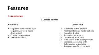 Features
1. Annotation
2 Classes of Data
Core data Annotation
• Sequence data (amino acid
sequence, protein name
description)
• Citation information
• Taxonomic data
• Functions of the protein
• Post translational modifications
• Domains & sites
• Secondary structure
• Quaternary structure
• Similarities with other proteins
• Diseases associated with
deficiencies in proteins
• Sequence conflicts, variants