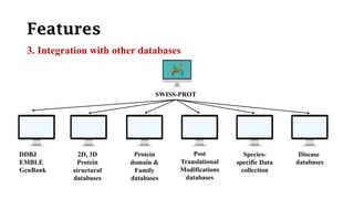 Features
3. Integration with other databases
SWISS-PROT
DDBJ
EMBLE
GenBank
2D, 3D
Protein
structural
databases
Protein
domain &
Family
databases
Post
Translational
Modifications
databases
Species-
specific Data
collection
Disease
databases