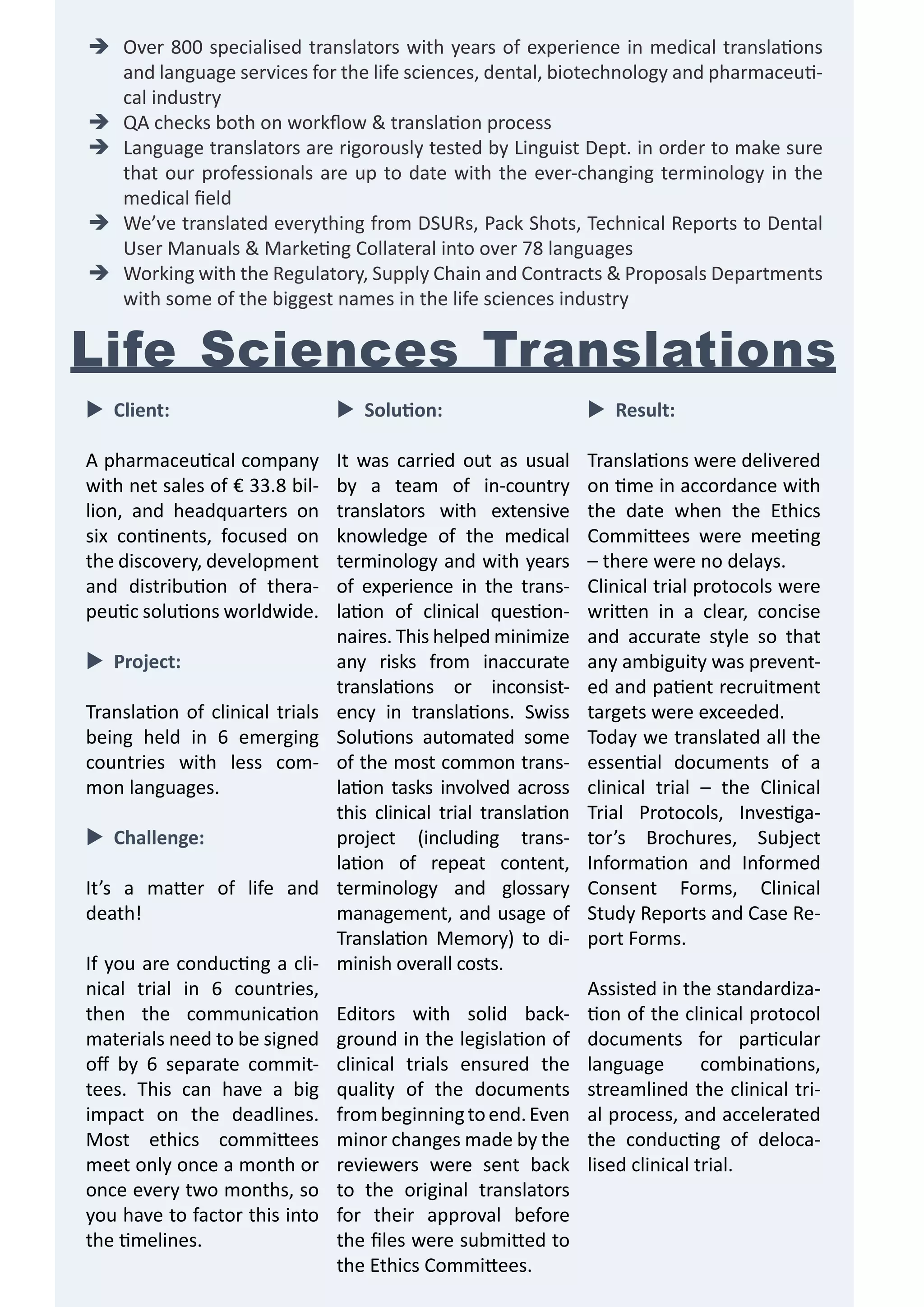 �	 Over 800 specialised translators with years of experience in medical translations
and language services for the life sciences, dental, biotechnology and pharmaceutical industry
�	 QA checks both on workflow & translation process
�	 Language translators are rigorously tested by Linguist Dept. in order to make sure
that our professionals are up to date with the ever-changing terminology in the
medical field
�	 We’ve translated everything from DSURs, Pack Shots, Technical Reports to Dental
User Manuals & Marketing Collateral into over 78 languages
�	 Working with the Regulatory, Supply Chain and Contracts & Proposals Departments
with some of the biggest names in the life sciences industry

Life Sciences Translations
�	Client:

�	 Solution:

�	Result:

A pharmaceutical company
with net sales of € 33.8 billion, and headquarters on
six continents, focused on
the discovery, development
and distribution of therapeutic solutions worldwide.

It was carried out as usual
by a team of in-country
translators with extensive
knowledge of the medical
terminology and with years
of experience in the translation of clinical questionnaires. This helped minimize
any risks from inaccurate
translations or inconsistency in translations. Swiss
Solutions automated some
of the most common translation tasks involved across
this clinical trial translation
project (including translation of repeat content,
terminology and glossary
management, and usage of
Translation Memory) to diminish overall costs.

Translations were delivered
on time in accordance with
the date when the Ethics
Committees were meeting
– there were no delays.
Clinical trial protocols were
written in a clear, concise
and accurate style so that
any ambiguity was prevented and patient recruitment
targets were exceeded.
Today we translated all the
essential documents of a
clinical trial – the Clinical
Trial Protocols, Investigator’s Brochures, Subject
Information and Informed
Consent Forms, Clinical
Study Reports and Case Report Forms.

�	Project:
Translation of clinical trials
being held in 6 emerging
countries with less common languages.
�	Challenge:
It’s a matter of life and
death!
If you are conducting a clinical trial in 6 countries,
then the communication
materials need to be signed
off by 6 separate committees. This can have a big
impact on the deadlines.
Most ethics committees
meet only once a month or
once every two months, so
you have to factor this into
the timelines.

Editors with solid background in the legislation of
clinical trials ensured the
quality of the documents
from beginning to end. Even
minor changes made by the
reviewers were sent back
to the original translators
for their approval before
the files were submitted to
the Ethics Committees.

Assisted in the standardization of the clinical protocol
documents for particular
language
combinations,
streamlined the clinical trial process, and accelerated
the conducting of delocalised clinical trial.

 