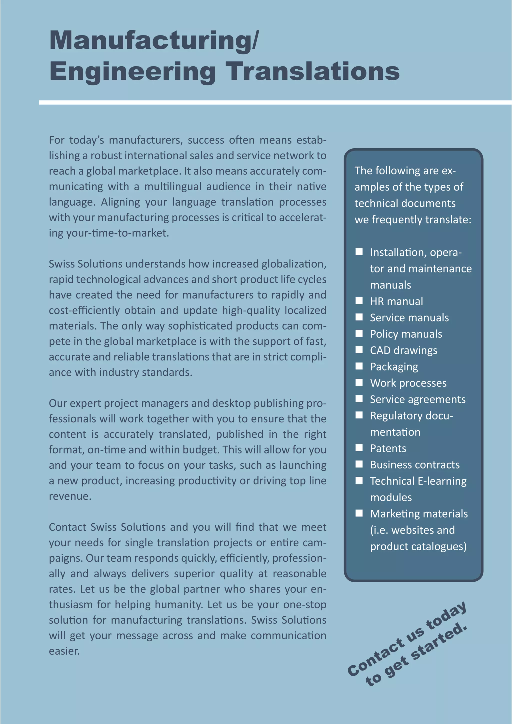 Manufacturing/
Engineering Translations
For today’s manufacturers, success often means establishing a robust international sales and service network to
reach a global marketplace. It also means accurately communicating with a multilingual audience in their native
language. Aligning your language translation processes
with your manufacturing processes is critical to accelerating your-time-to-market.
Swiss Solutions understands how increased globalization,
rapid technological advances and short product life cycles
have created the need for manufacturers to rapidly and
cost-efficiently obtain and update high-quality localized
materials. The only way sophisticated products can compete in the global marketplace is with the support of fast,
accurate and reliable translations that are in strict compliance with industry standards.
Our expert project managers and desktop publishing professionals will work together with you to ensure that the
content is accurately translated, published in the right
format, on-time and within budget. This will allow for you
and your team to focus on your tasks, such as launching
a new product, increasing productivity or driving top line
revenue.
Contact Swiss Solutions and you will find that we meet
your needs for single translation projects or entire campaigns. Our team responds quickly, efficiently, professionally and always delivers superior quality at reasonable
rates. Let us be the global partner who shares your enthusiasm for helping humanity. Let us be your one-stop
solution for manufacturing translations. Swiss Solutions
will get your message across and make communication
easier.

The following are examples of the types of
technical documents
we frequently translate:
„„ nstallation, operaI
tor and maintenance
manuals
„„ HR manual
„„ Service manuals
„„ Policy manuals
„„ CAD drawings
„„ Packaging
„„ Work processes
„„ Service agreements
„„ Regulatory documentation
„„ Patents
„„ Business contracts
„„ Technical E-learning
modules
„„  arketing materials
M
(i.e. websites and
product catalogues)

y
da
o
s t ted.
t u ar
ac t
nt et s
Co o g
t

 