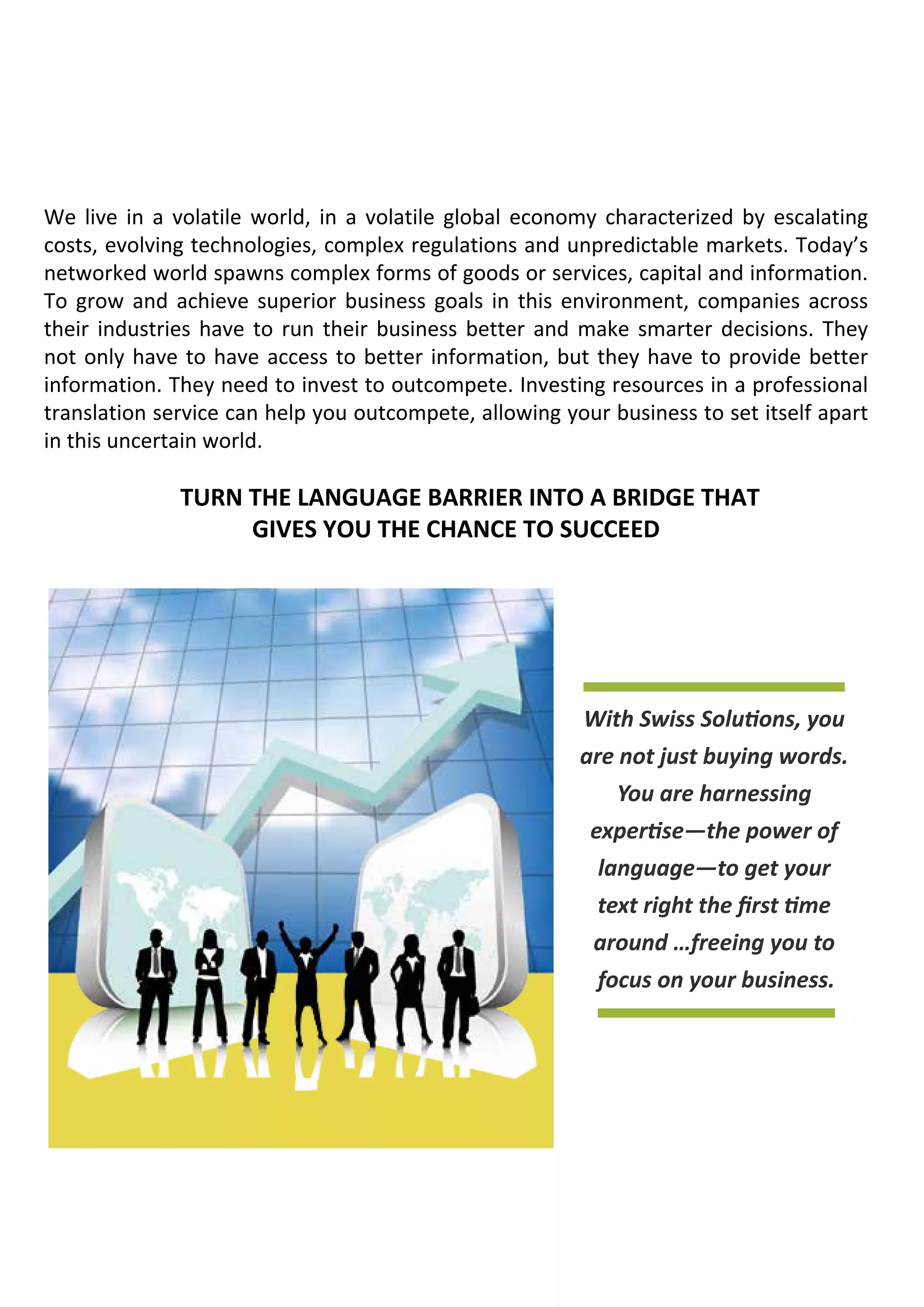 We live in a volatile world, in a volatile global economy characterized by escalating
costs, evolving technologies, complex regulations and unpredictable markets. Today’s
networked world spawns complex forms of goods or services, capital and information.
To grow and achieve superior business goals in this environment, companies across
their industries have to run their business better and make smarter decisions. They
not only have to have access to better information, but they have to provide better
information. They need to invest to outcompete. Investing resources in a professional
translation service can help you outcompete, allowing your business to set itself apart
in this uncertain world.

Turn the language barrier into a BRIDGE that
gives you the chance to succeed

With Swiss Solutions, you
are not just buying words.
You are harnessing
expertise—the power of
language—to get your
text right the first time
around …freeing you to
focus on your business.

 