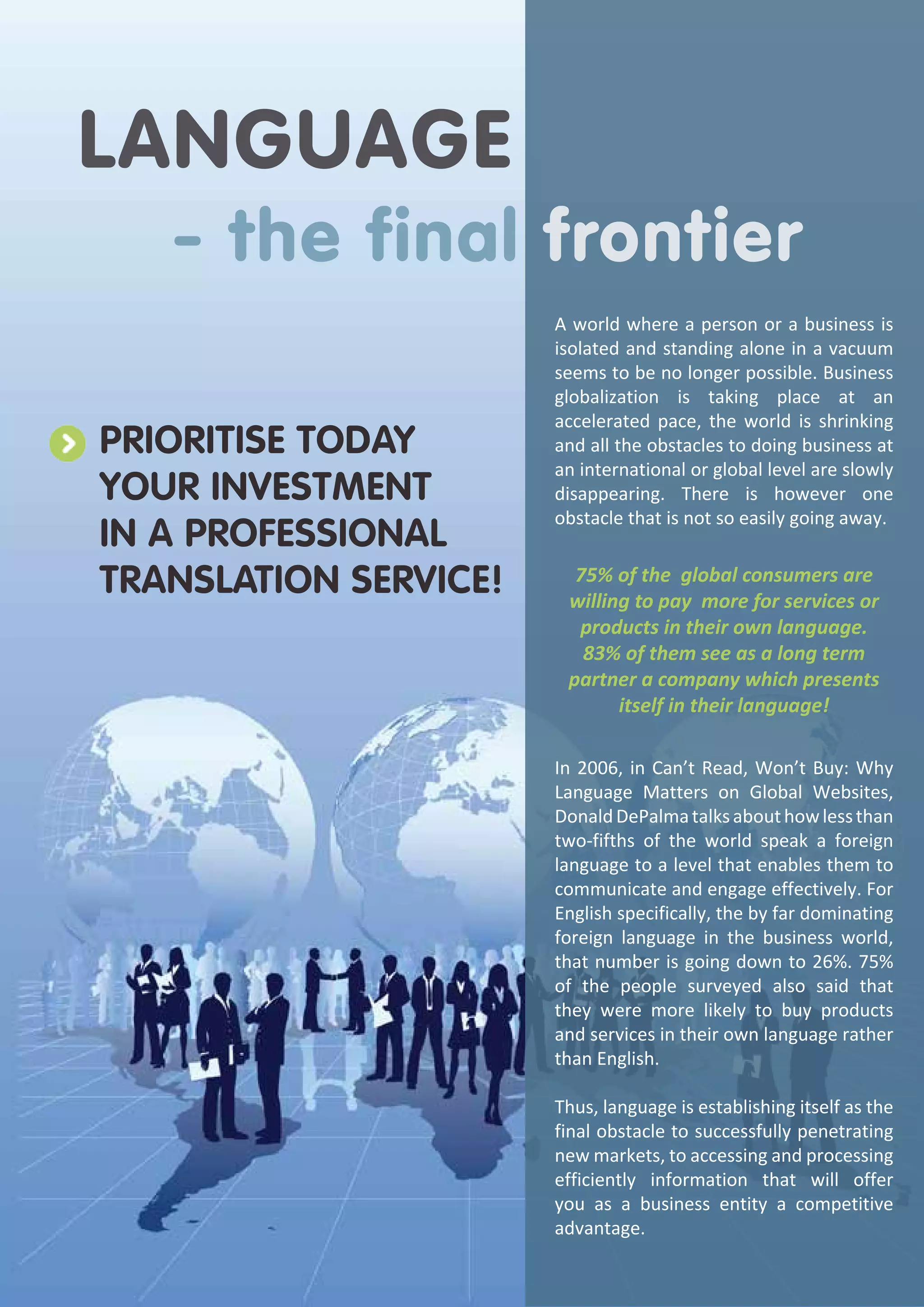 Language

- the final frontier

Prioritise today
your investment
in a professional
translation service!

A world where a person or a business is
isolated and standing alone in a vacuum
seems to be no longer possible. Business
globalization is taking place at an
accelerated pace, the world is shrinking
and all the obstacles to doing business at
an international or global level are slowly
disappearing. There is however one
obstacle that is not so easily going away.

75% of the global consumers are
willing to pay more for services or
products in their own language.
83% of them see as a long term
partner a company which presents
itself in their language!
In 2006, in Can’t Read, Won’t Buy: Why
Language Matters on Global Websites,
Donald DePalma talks about how less than
two-fifths of the world speak a foreign
language to a level that enables them to
communicate and engage effectively. For
English specifically, the by far dominating
foreign language in the business world,
that number is going down to 26%. 75%
of the people surveyed also said that
they were more likely to buy products
and services in their own language rather
than English.
Thus, language is establishing itself as the
final obstacle to successfully penetrating
new markets, to accessing and processing
efficiently information that will offer
you as a business entity a competitive
advantage.

 