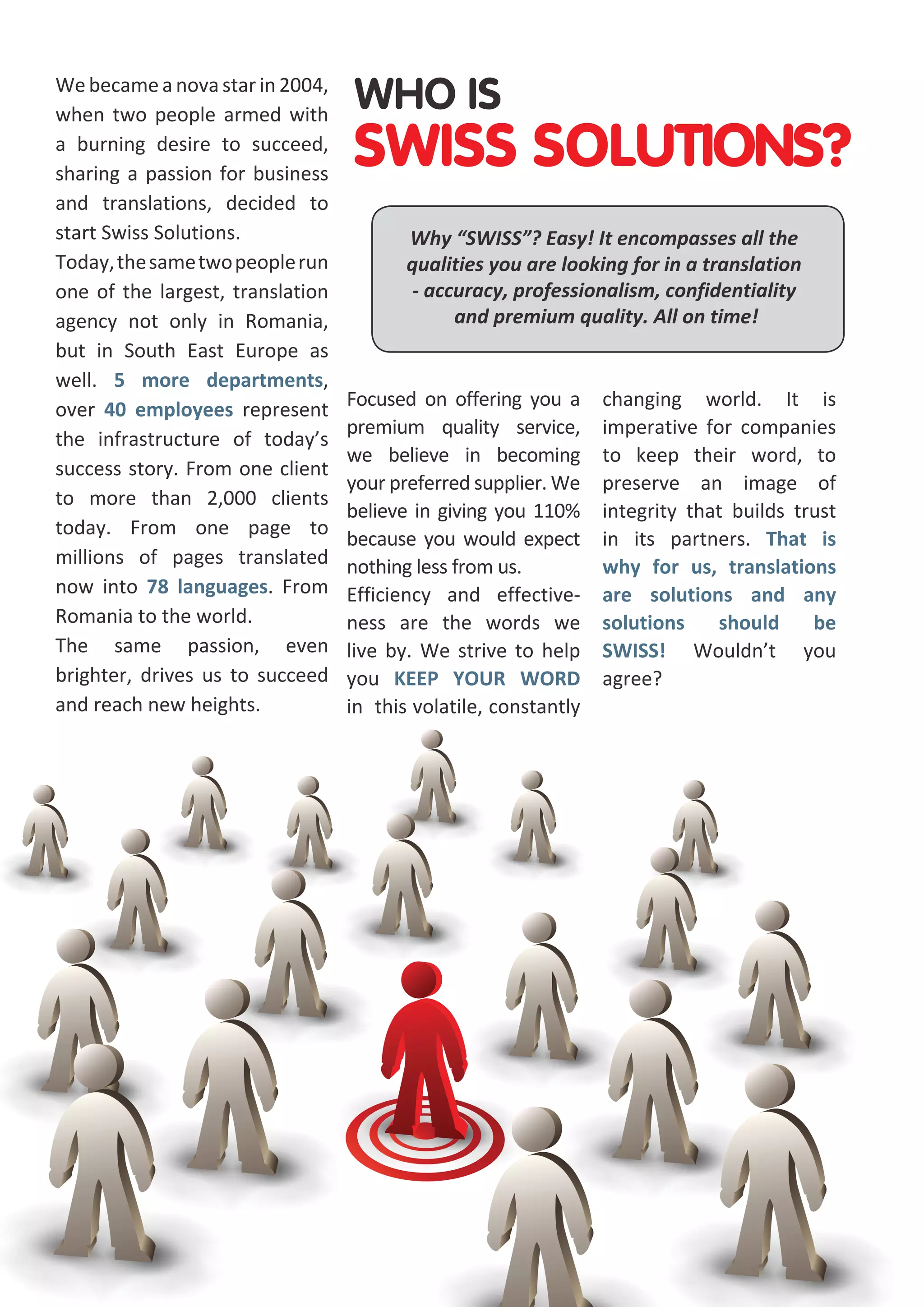 We became a nova star in 2004,
when two people armed with
a burning desire to succeed,
sharing a passion for business
and translations, decided to
start Swiss Solutions.
Today, the same two people run
one of the largest, translation
agency not only in Romania,
but in South East Europe as
well. 5 more departments,
over 40 employees represent
the infrastructure of today’s
success story. From one client
to more than 2,000 clients
today. From one page to
millions of pages translated
now into 78 languages. From
Romania to the world.
The same passion, even
brighter, drives us to succeed
and reach new heights.

WHO IS

SWISS SOLUTIONS?
Why “SWISS”? Easy! It encompasses all the
qualities you are looking for in a translation
- accuracy, professionalism, confidentiality
and premium quality. All on time!

Focused on offering you a
premium quality service,
we believe in becoming
your preferred supplier. We
believe in giving you 110%
because you would expect
nothing less from us.
Efficiency and effectiveness are the words we
live by. We strive to help
you KEEP YOUR WORD
in this volatile, constantly

changing world. It is
imperative for companies
to keep their word, to
preserve an image of
integrity that builds trust
in its partners. That is
why for us, translations
are solutions and any
solutions
should
be
SWISS! Wouldn’t you
agree?

 