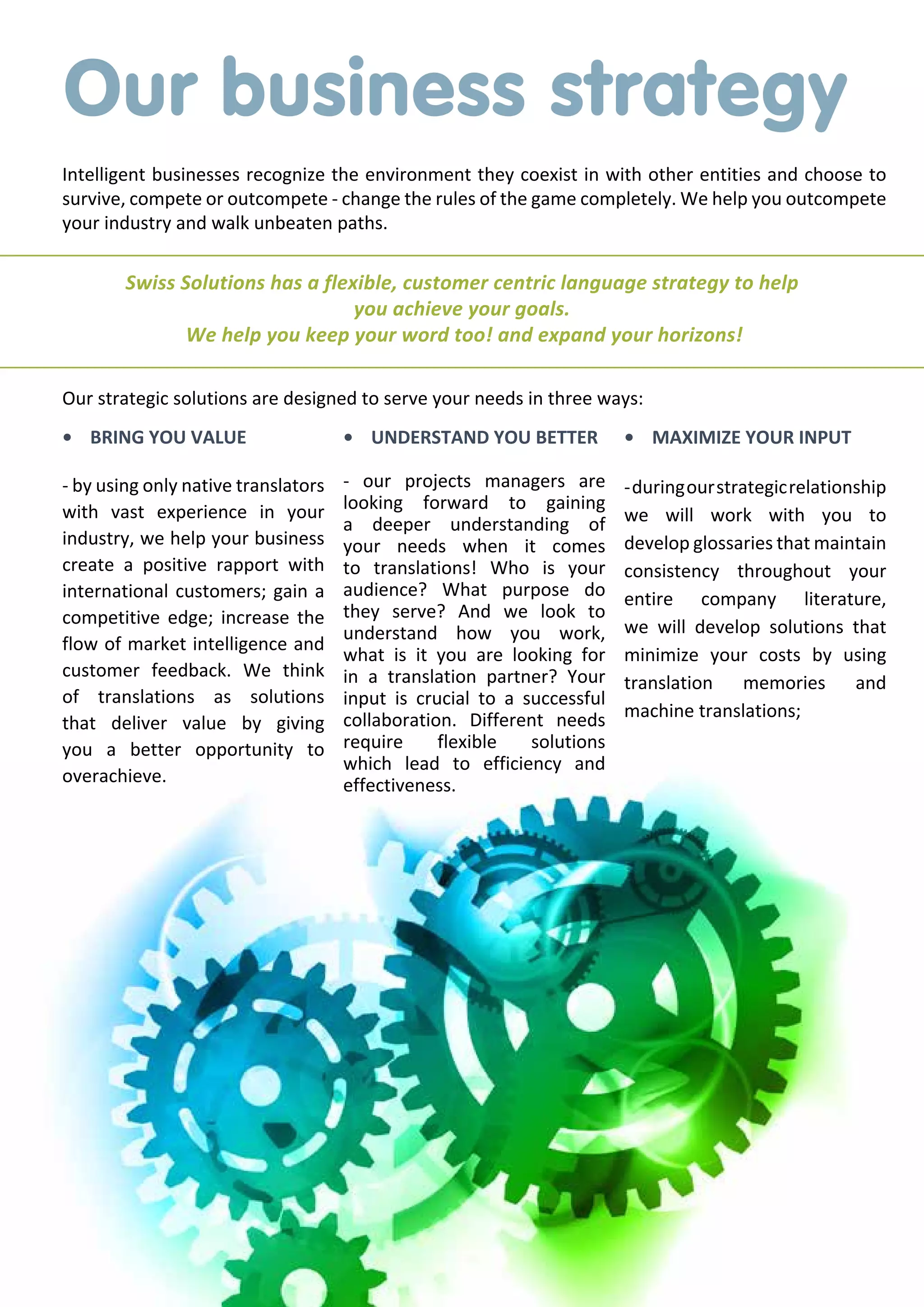 Our business strategy
Intelligent businesses recognize the environment they coexist in with other entities and choose to
survive, compete or outcompete - change the rules of the game completely. We help you outcompete
your industry and walk unbeaten paths.

Swiss Solutions has a flexible, customer centric language strategy to help
you achieve your goals.
We help you keep your word too! and expand your horizons!
Our strategic solutions are designed to serve your needs in three ways:
•	 BRING YOU VALUE

•	 UNDERSTAND YOU BETTER

•	 MAXIMIZE YOUR INPUT

- by using only native translators
with vast experience in your
industry, we help your business
create a positive rapport with
international customers; gain a
competitive edge; increase the
flow of market intelligence and
customer feedback. We think
of translations as solutions
that deliver value by giving
you a better opportunity to
overachieve.

- our projects managers are
looking forward to gaining
a deeper understanding of
your needs when it comes
to translations! Who is your
audience? What purpose do
they serve? And we look to
understand how you work,
what is it you are looking for
in a translation partner? Your
input is crucial to a successful
collaboration. Different needs
require
flexible
solutions
which lead to efficiency and
effectiveness.

- during our strategic relationship
we will work with you to
develop glossaries that maintain
consistency throughout your
entire company literature,
we will develop solutions that
minimize your costs by using
translation memories and
machine translations;

 