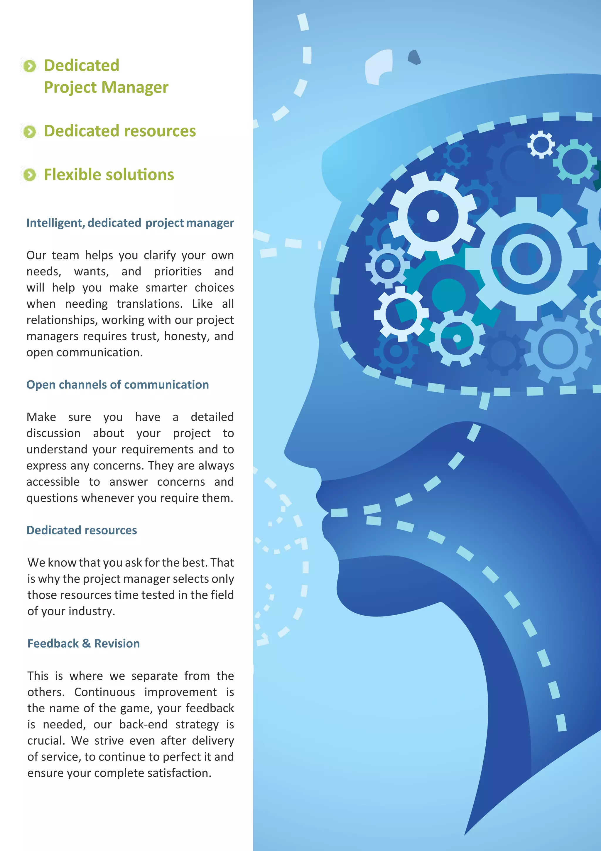 Dedicated
Project Manager
Dedicated resources
Flexible solutions
Intelligent, dedicated project manager
Our team helps you clarify your own
needs, wants, and priorities and
will help you make smarter choices
when needing translations. Like all
relationships, working with our project
managers requires trust, honesty, and
open communication.
Open channels of communication
Make sure you have a detailed
discussion about your project to
understand your requirements and to
express any concerns. They are always
accessible to answer concerns and
questions whenever you require them.
Dedicated resources
We know that you ask for the best. That
is why the project manager selects only
those resources time tested in the field
of your industry.
Feedback & Revision
This is where we separate from the
others. Continuous improvement is
the name of the game, your feedback
is needed, our back-end strategy is
crucial. We strive even after delivery
of service, to continue to perfect it and
ensure your complete satisfaction.

 