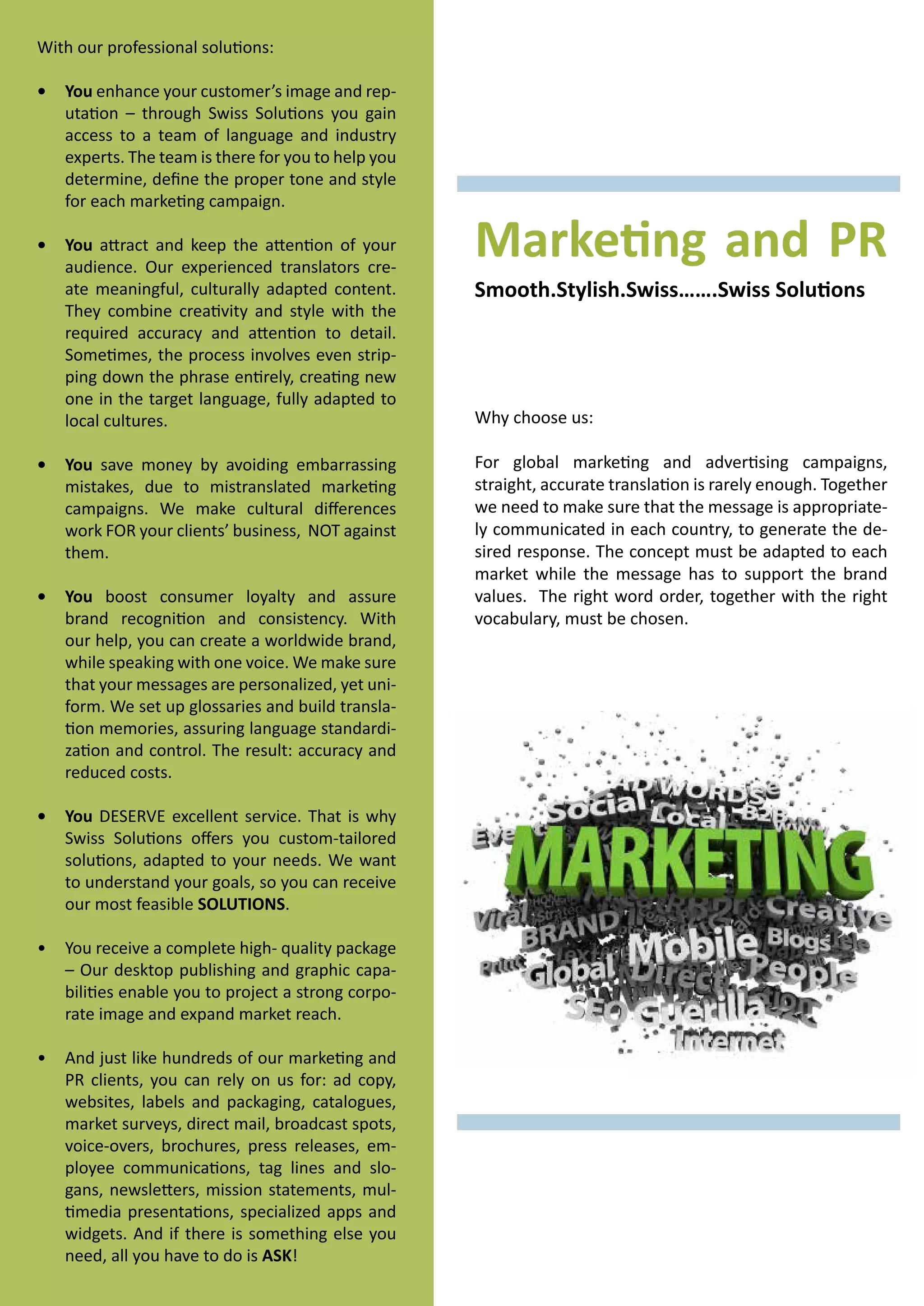 With our professional solutions:
•	 You enhance your customer’s image and reputation – through Swiss Solutions you gain
access to a team of language and industry
experts. The team is there for you to help you
determine, define the proper tone and style
for each marketing campaign.
•	 You attract and keep the attention of your
audience. Our experienced translators create meaningful, culturally adapted content.
They combine creativity and style with the
required accuracy and attention to detail.
Sometimes, the process involves even stripping down the phrase entirely, creating new
one in the target language, fully adapted to
local cultures.
•	 You save money by avoiding embarrassing
mistakes, due to mistranslated marketing
campaigns. We make cultural differences
work FOR your clients’ business, NOT against
them.
•	 You boost consumer loyalty and assure
brand recognition and consistency. With
our help, you can create a worldwide brand,
while speaking with one voice. We make sure
that your messages are personalized, yet uniform. We set up glossaries and build translation memories, assuring language standardization and control. The result: accuracy and
reduced costs.
•	 You DESERVE excellent service. That is why
Swiss Solutions offers you custom-tailored
solutions, adapted to your needs. We want
to understand your goals, so you can receive
our most feasible SOLUTIONS.
•	 You receive a complete high- quality package
– Our desktop publishing and graphic capabilities enable you to project a strong corporate image and expand market reach.
•	 And just like hundreds of our marketing and
PR clients, you can rely on us for: ad copy,
websites, labels and packaging, catalogues,
market surveys, direct mail, broadcast spots,
voice-overs, brochures, press releases, employee communications, tag lines and slogans, newsletters, mission statements, multimedia presentations, specialized apps and
widgets. And if there is something else you
need, all you have to do is ASK!

Marketing and PR
Smooth.Stylish.Swiss…….Swiss Solutions

Why choose us:
For global marketing and advertising campaigns,
straight, accurate translation is rarely enough. Together
we need to make sure that the message is appropriately communicated in each country, to generate the desired response. The concept must be adapted to each
market while the message has to support the brand
values. The right word order, together with the right
vocabulary, must be chosen.

 