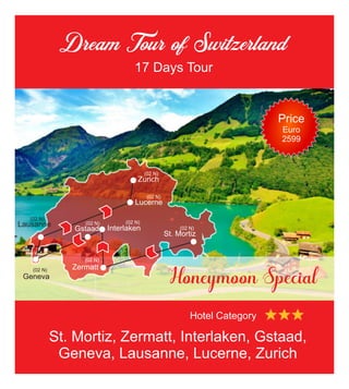 Dream Tour of Switzerland
17 Days Tour
Honeymoon Special
St. Mortiz
Zermatt
Gstaad Interlaken
Geneva
Lausanne
Lucerne
Zurich
(02 N)
(02 N)
(02 N)
(02 N) (02 N)
(02 N)
(02 N)
(02 N)
St. Mortiz, Zermatt, Interlaken, Gstaad,
Geneva, Lausanne, Lucerne, Zurich
Hotel Category
Price
Euro
2599
 