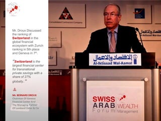 Mr. BERNARD DROUX
Chairman Of Geneva
Financial Center And
The Managing Partner
Of Lombard Odier & Cie
Mr. Droux Discussed
the ranking of
Switzerland in the
global financial
ecosystem with Zurich
ranking in 5th place
and Geneva in 7th.
“Switzerland is the
largest financial center
for transnational
private savings with a
share of 27%
globally..”
 