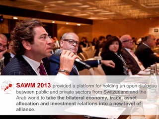 SAWM 2013 provided a platform for holding an open dialogue
between public and private sectors from Switzerland and the
Arab world to take the bilateral economy, trade, asset
allocation and investment relations into a new level of
alliance.
 