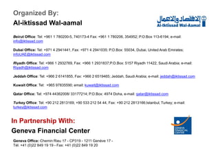Beirut Office: Tel: +961 1 780200-5, 740173-4 Fax: +961 1 780206, 354952; P.O.Box 113-6194; e-mail:
info@iktissad.com
Dubai Office: Tel: +971 4 2941441, Fax: +971 4 2941035; P.O.Box: 55034, Dubai, United Arab Emirates;
infoUAE@iktissad.com
Riyadh Office: Tel: +966 1 2932769, Fax: +966 1 2931837;P.O.Box: 5157 Riyadh 11422, Saudi Arabia; e-mail:
Riyadh@iktissad.com
Jeddah Office: Tel: +966 2 6141855, Fax: +966 2 6519465; Jeddah, Saudi Arabia; e-mail: jeddah@iktissad.com
Kuwait Office: Tel: +965 97835590; email: kuwait@iktissad.com
Qatar Office: Tel: +974 44362008/ 33177214; P.O.Box: 4974 Doha, e-mail: qatar@iktissad.com
Turkey Office: Tel: +90 212 2813169, +90 533 212 54 44, Fax: +90 212 2813166;Istanbul, Turkey; e-mail:
turkey@iktissad.com
Organized By:
Al-iktissad Wal-aamal
In Partnership With:
Geneva Financial Center
Geneva Office: Chemin Rieu 17 - CP319 - 1211 Genève 17 -
Tél. +41 (0)22 849 19 19 - Fax: +41 (0)22 849 19 20
 