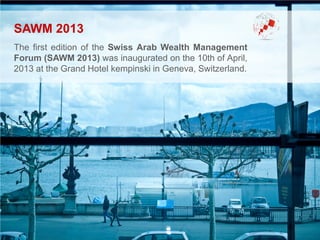 SAWM 2013
The first edition of the Swiss Arab Wealth Management
Forum (SAWM 2013) was inaugurated on the 10th of April,
2013 at the Grand Hotel kempinski in Geneva, Switzerland.
 