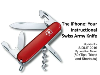 The iPhone: Your
Instructional
Swiss Army Knife
Updated for
SIDLIT 2016
By Jonathan Bacon
(50+Tips, Tricks
and Shortcuts)
 