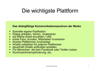 Die wichtigste Plattform

     Das dialogfähige Kommunikationszentrum der Marke
    Schnelle eigene Publikation
    Dialog anbieten, führen, moderieren
    auf Marke direkt einzahlen / URL
    echte Fans, Kunden, Mitarbeiter involvieren
    diverse Plattformen involvierbar
    Inhalte entstehen für externe Plattformen
    dauerhaft Inhalte auffindbar anbieten
    Für Menschen, die kein Facebook oder Twitter nutzen
    Suchmaschinenoptimierung, etc.



                               Corporate Dialog            11
 