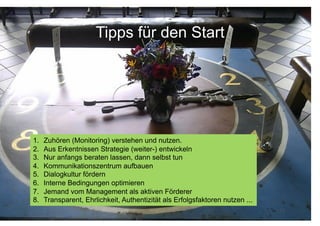 Tipps für den Start




1.    Zuhören (Monitoring) verstehen und nutzen.
2.    Aus Erkentnissen Strategie (weiter-) entwickeln
3.    Nur anfangs beraten lassen, dann selbst tun
4.    Kommunikationszentrum aufbauen
5.    Dialogkultur fördern
6.    Interne Bedingungen optimieren
7.    Jemand vom Management als aktiven Förderer
8.    Transparent, Ehrlichkeit, Authentizität als Erfolgsfaktoren nutzen ...
                                    Corporate Dialog für                       12
 