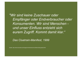"Wir sind keine Zuschauer oder
  Empfänger oder Endverbraucher oder
  Konsumenten. Wir sind Menschen -
  und unser Einfluss entzieht sich
  eurem Zugriff. Kommt damit klar.“

       Das Cluetrain-Manifest, 1999

Quelle: http://www.brandeins.de/magazin/markenkommunikation/habt-geduld.html
 