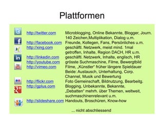 Plattformen
http://twitter.com    Microblogging, Online Bekannte, Blogger, Journ.
                      140 Zeichen,Multiplikation, Dialog u.m.
http://facebook.com Freunde, Kollegen, Fans, Persönliches u.m.
http://xing.com       geschäftl. Netzwerk, meist mind. 1mal
                      getroffen, Inhalte, Region DACH, HR u.m.
http://linkedin.com   geschäftl. Netzwerk, Inhalte, englisch, HR
http://youtube.com grösste Suchmaschine, Filme, Bewergtbild
http://vimeo.com      Filme, „Künstler“ früher längere Spieldauer
                      Beide: Austausch, Unterhaltung, Corp.
                      Channel, Musik und Bewertung
http://flickr.com     Foto Gemeinschaft, Bildnutzung, Bearbeitg.
http://gplus.com      Blogging, Unbekannte, Bekannte,
                      „Debatten“ mehrh. über Themen, weltweit,
                      suchmaschinenrelevant u.m.
http://slideshare.com Handouts, Broschüren, Know-how
                          Corporate Dialog
                        ... nicht abschliessend
 