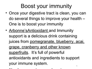Boost your immunity Once your digestive tract is clean, you can do several things to improve your health –One is to boost your immunity Arbonne’sAntioxidant  and Immunity support is a delicious drink containing juices from  pomegranate, blueberry, acai, grape, cranberry and other known superfruits .  It’s full of powerful antioxidants and ingredients to support your immune system.  It’s also a great energy booster 