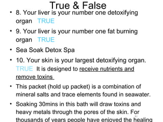 True & False 8. Your liver is your number one detoxifying organ  TRUE 9. Your liver is your number one fat burning organ  TRUE Sea Soak Detox Spa 10. Your skin is your largest detoxifying organ.  TRUE   It is designed to  receive nutrients and remove toxins  This packet (hold up packet) is a combination of mineral salts and trace elements found in seawater. Soaking 30mins in this bath will draw toxins and heavy metals through the pores of the skin. For thousands of years people have enjoyed the healing benefits of seawater.  11 