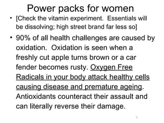 Power packs for women [Check the vitamin experiment.  Essentials will be dissolving; high street brand far less so] 90% of all health challenges are caused by oxidation.  Oxidation is seen when a freshly cut apple turns brown or a car fender becomes rusty.  Oxygen Free Radicals in your body attack healthy cells causing disease and premature ageing . Antioxidants counteract their assault and can literally reverse their damage.  