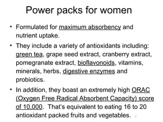 Power packs for women Formulated for  maximum absorbency  and nutrient uptake.  They include a variety of antioxidants including:  green tea , grape seed extract, cranberry extract, pomegranate extract,  bioflavonoids , vitamins, minerals, herbs,  digestive enzymes  and probiotics. In addition, they boast an extremely high  ORAC (Oxygen Free Radical Absorbent Capacity) score of 10,000 .  That’s equivalent to eating 16 to 20 antioxidant packed fruits and vegetables. 