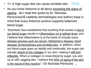 11. A high sugar diet can cause wrinkled skin  TRUE As you know Arbonne is all about  reversing the signs of ageing .  As I read this quote by Dr. Nicholas Perricone(US celebrity dermatologist and author) keep in mind that every Arbonne product supports balanced blood sugar.  “ Scientists have established that anything that causes a  rise in our blood sugar  results in  inflammation on a cellular level , and I believe that inflammation is at the basis of virtually every  disease process such as cancer, Alzheimer's disease, heart disease, Endometriosis and wrinkled skin . In addition, when our blood sugar goes up rapidly and continually, the sugar can actually  attach to the collagen  in our skin, making it  stiff and inflexible . When yr collagen is cross-linked by sugar, you end up w/ stiff, sagging skin. I believe that  50% of aging of the skin is the result of this reaction ” –Dr Nicholas Perricone 14 