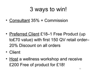 3 ways to win! Consultant  35% + Commission Preferred Client  £18–1 Free Product (up to£70 value) with first 150 QV retail order–20% Discount on all orders Client Host  a wellness workshop and receive £200 Free of product for £18! 17 