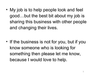 My job is to help people look and feel good…but the best bit about my job is sharing this business with other people and changing their lives. If the business is not for you, but if you know someone who is looking for something then please let me know, because I would love to help. 