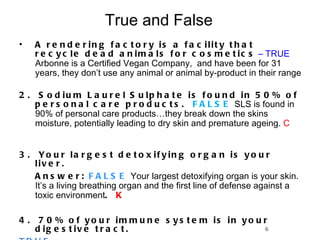 True and False  A rendering factory is a facility that recycle dead animals for cosmetics   – TRUE  Arbonne is a Certified Vegan Company,  and have been for 31 years, they don’t use any animal or animal by-product in their range  2.  Sodium Laurel Sulphate is found in 50% of personal care products.  FALSE  SLS is found in 90% of personal care products…they break down the skins moisture, potentially leading to dry skin and premature ageing.  C 3.  Your largest detoxifying organ is your liver.  Answer:  FALSE   Your largest detoxifying organ is your skin.  It’s a living breathing organ and the first line of defense against a toxic environment .  K 4.  70% of your immune system is in your digestive tract.  TRUE 5. 80% of the population carry 6 -20 lbs of undigested waste. TRUE 6 