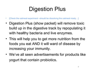 Digestion Plus [Check the oatmeal experiment –should be dissolving the oatmeal nicely…] Digestion Plus (show packet) will remove toxic build up in the digestive track by repopulating it with healthy bacteria and live enzymes.  This will help you to get more nutrition from the foods you eat AND it will ward of disease by increasing your immunity. We’ve all seen advertisements for products like yogurt that contain probiotics .  7 