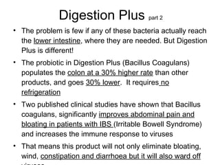 Digestion Plus  part 2 The problem is few if any of these bacteria actually reach the  lower intestine , where they are needed. But Digestion Plus is different! The probiotic in Digestion Plus (Bacillus Coagulans) populates the  colon at a 30% higher rate  than other products, and goes  30% lower .  It requires  no refrigeration Two published clinical studies have shown that Bacillus coagulans, significantly  improves abdominal pain and bloating in patients with IBS  (Irritable Bowell Syndrome) and increases the immune response to viruses That means this product will not only eliminate bloating, wind,  constipation and diarrhoea but it will also ward off viruses   8 