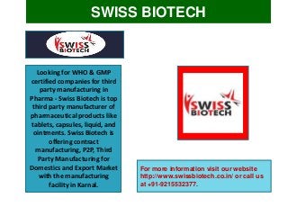 SWISS BIOTECH
Looking for WHO & GMP
certified companies for third
party manufacturing in
Pharma - Swiss Biotech is top
third party manufacturer of
pharmaceutical products like
tablets, capsules, liquid, and
ointments. Swiss Biotech is
offering contract
manufacturing, P2P, Third
Party Manufacturing for
Domestics and Export Market
with the manufacturing
facility in Karnal.
For more information visit our website
http://www.swissbiotech.co.in/ or call us
at +91-9215532377.
 