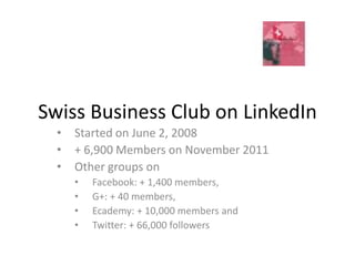 Swiss Business Club on LinkedIn
  •   Started on June 2, 2008
  •   + 6,900 Members on November 2011
  •   Other groups on
      •   Facebook: + 1,400 members,
      •   G+: + 40 members,
      •   Ecademy: + 10,000 members and
      •   Twitter: + 66,000 followers
 