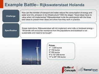 Example Battle– Rijkswaterstaat Holanda
                How can the minister of transport and water reduce the consumption of energy and
                water and CO2 emission in its infrastructure? With the slogan “Good ideas have no
 Challenge
                value when not implemented” Rijkswaterstaat invite the participants with the three
                best ideas to present their ideas and show how they work in practice.



                Scope restrictions: Rijkswaterstaat will not implement wind mills or biodiesel energy –
Specification   “Windmills will encounter resistance from the populations and biodiesel is not
                sustainable and need to be bought”.




                                                Prices:
                                                1º 1.500 euros
                                                2º 750 euros
                                                3º 350 euros
                                                4º a 10º 200 euros
                                                11º a 20º 100 euros
 