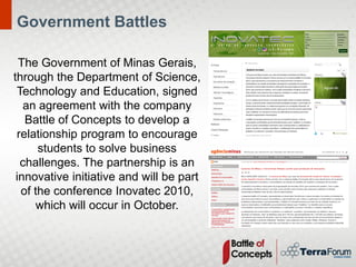 Government Battles

  The Government of Minas Gerais,
through the Department of Science,
 Technology and Education, signed
   an agreement with the company
   Battle of Concepts to develop a
 relationship program to encourage
      students to solve business
  challenges. The partnership is an
 innovative initiative and will be part
  of the conference Inovatec 2010,
     which will occur in October.
 